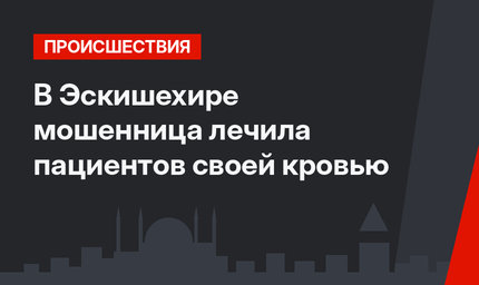 В Эскишехире мошенница лечила пациентов своей кровью