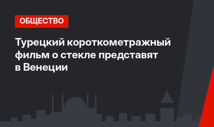 Турецкий короткометражный фильм о стекле представят в Венеции