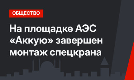 На площадке АЭС «Аккую» завершен монтаж спецкрана