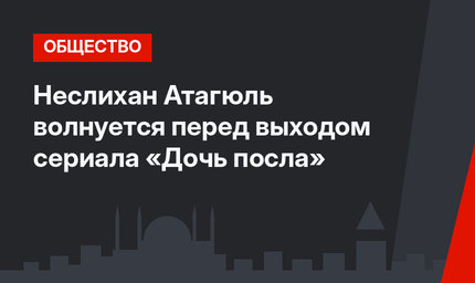 Неслихан Атагюль волнуется перед выходом сериала «Дочь посла»