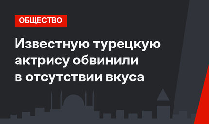 Известную турецкую актрису обвинили в отсутствии вкуса