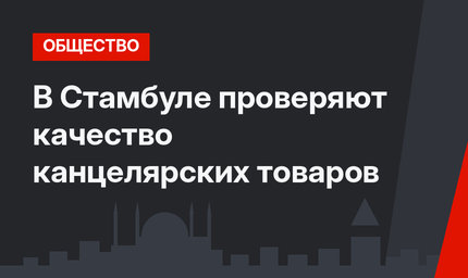 В Стамбуле проверяют качество канцелярских товаров