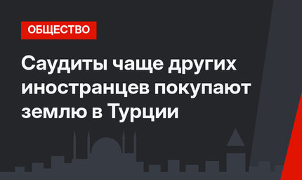 Саудиты чаще других иностранцев покупают землю в Турции