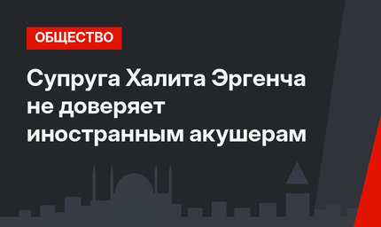 Супруга Халита Эргенча не доверяет иностранным акушерам