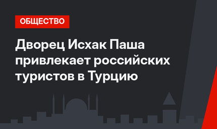 Дворец Исхак Паша привлекает российских туристов в Турцию
