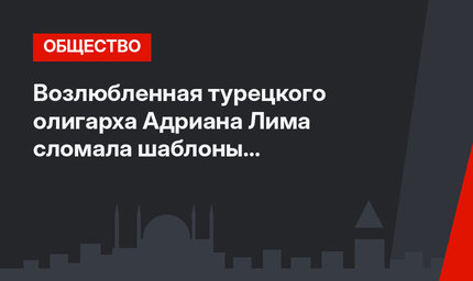 Возлюбленная турецкого олигарха Адриана Лима сломала шаблоны российского глянца