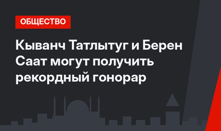 Кыванч Татлытуг и Берен Саат могут получить рекордный гонорар