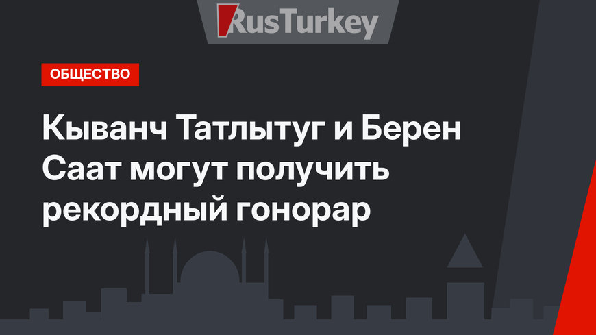 Кыванч Татлытуг и Берен Саат могут получить рекордный гонорар