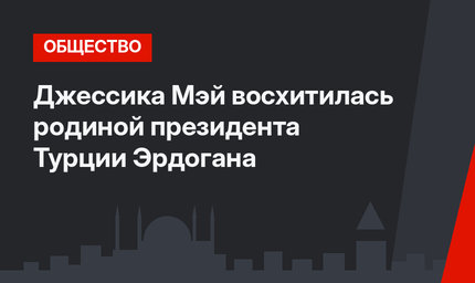 Джессика Мэй восхитилась родиной президента Турции Эрдогана