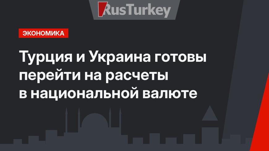 Турция и Украина готовы перейти на расчеты в национальной валюте