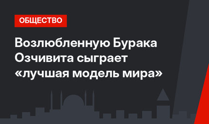 Возлюбленную Бурака Озчивита сыграет «лучшая модель мира»