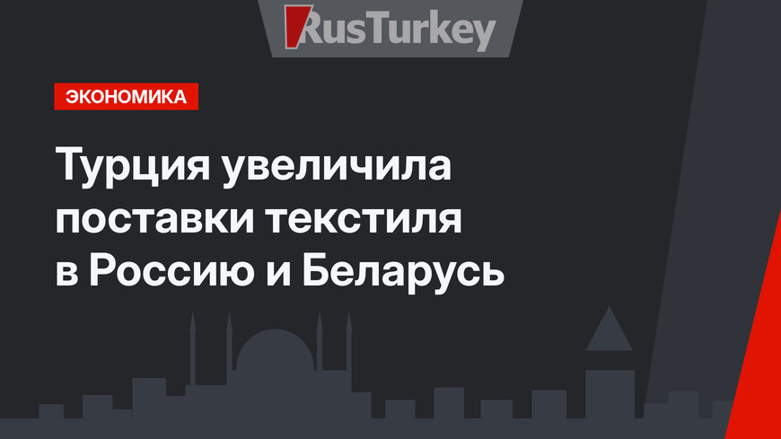 Турция увеличила поставки текстиля в Россию и Беларусь
