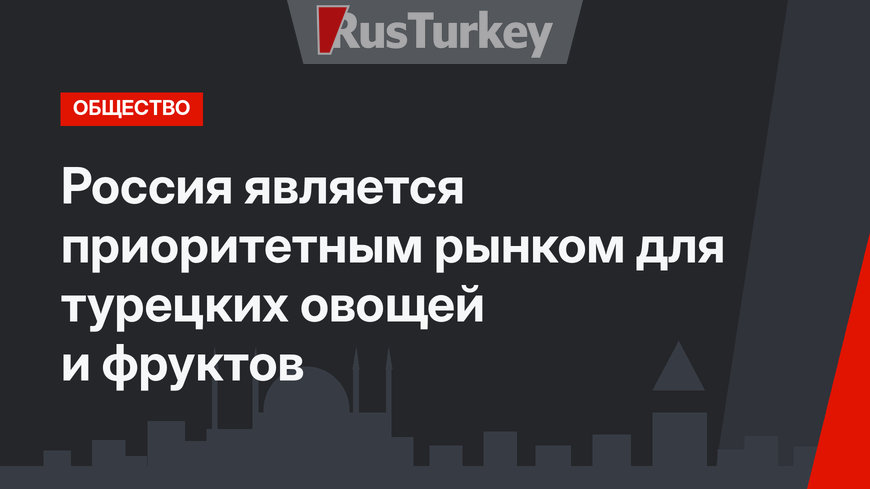 Россия является приоритетным рынком для турецких овощей и фруктов