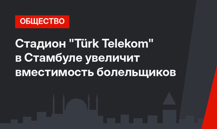 Стадион "Türk Telekom" в Стамбуле увеличит вместимость болельщиков