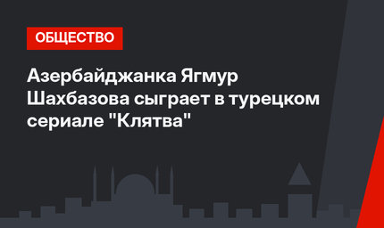 Азербайджанка Ягмур Шахбазова сыграет в турецком сериале "Клятва"