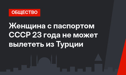Женщина с паспортом СССР 23 года не может вылететь из Турции
