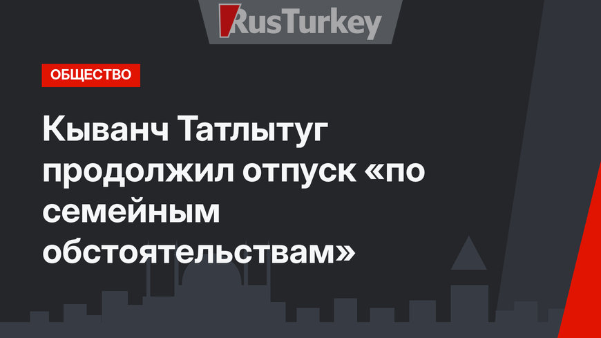Кыванч Татлытуг продолжил отпуск «по семейным обстоятельствам»