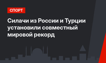 Силачи из России и Турции установили совместный мировой рекорд
