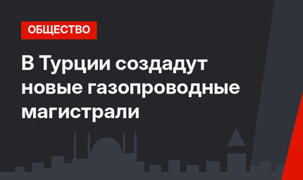 В Турции создадут новые газопроводные магистрали