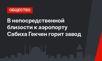 В непосредственной близости к аэропорту Сабиха Гекчен горит завод