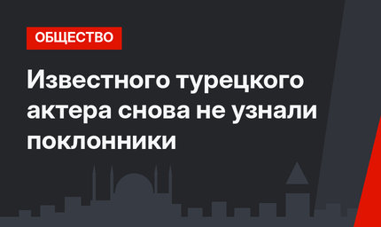 Известного турецкого актера снова не узнали поклонники