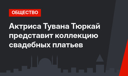 Актриса Тувана Тюркай представит коллекцию свадебных платьев