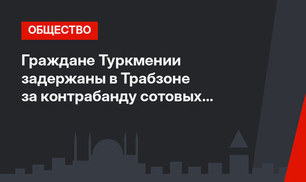 Граждане Туркмении задержаны в Трабзоне за контрабанду сотовых телефонов