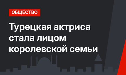 Турецкая актриса стала лицом королевской семьи