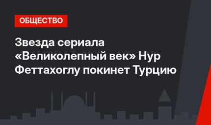 Звезда сериала «Великолепный век» Нур Феттахоглу покинет Турцию