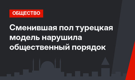 Сменившая пол турецкая модель нарушила общественный порядок