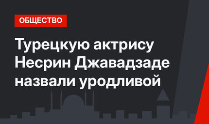 Турецкую актрису Несрин Джавадзаде назвали уродливой