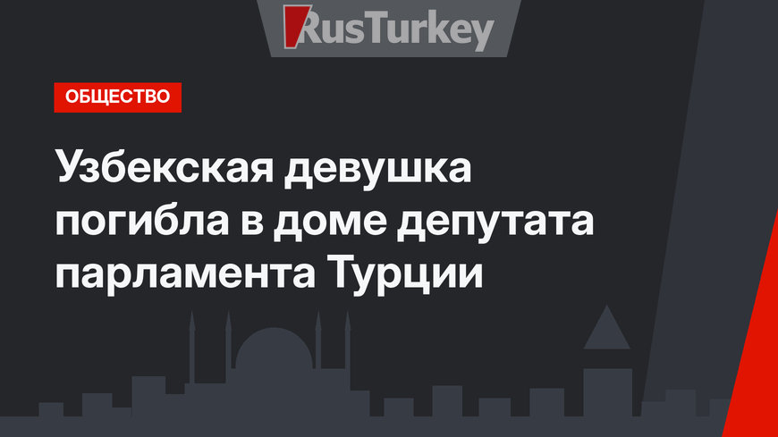 Узбекская девушка погибла в доме депутата парламента Турции