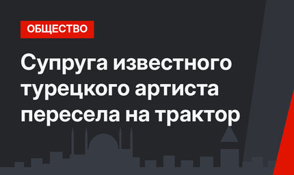 Супруга известного турецкого артиста пересела на трактор