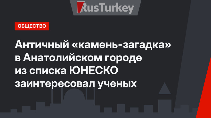 Античный «камень-загадка» в Анатолийском городе из списка ЮНЕСКО заинтересовал ученых