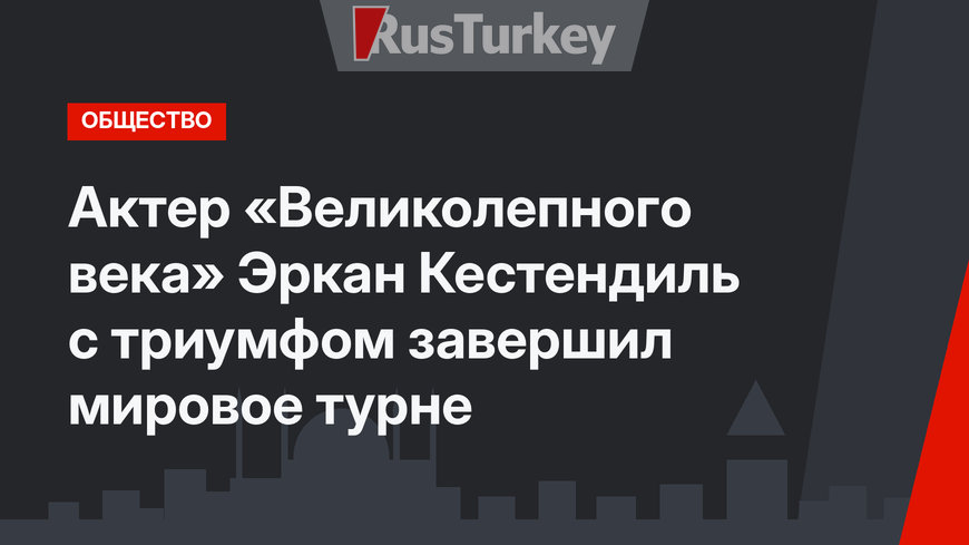 Актер «Великолепного века» Эркан Кестендиль с триумфом завершил мировое турне
