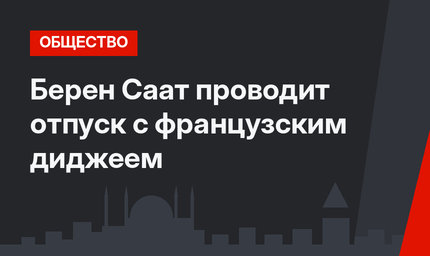 Берен Саат проводит отпуск с французским диджеем