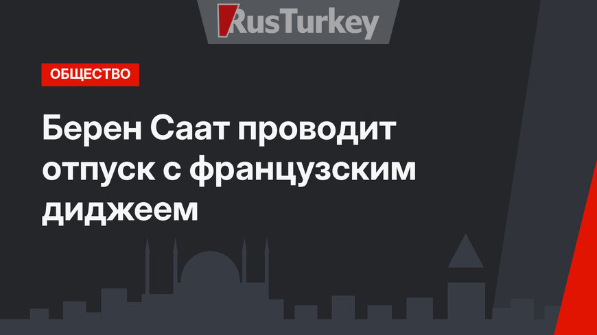 Берен Саат проводит отпуск с французским диджеем