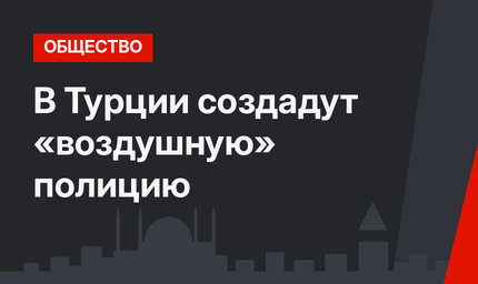 В Турции создадут «воздушную» полицию