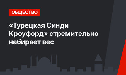 «Турецкая Синди Кроуфорд» стремительно набирает вес
