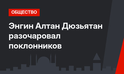 Энгин Алтан Дюзьятан разочаровал поклонников