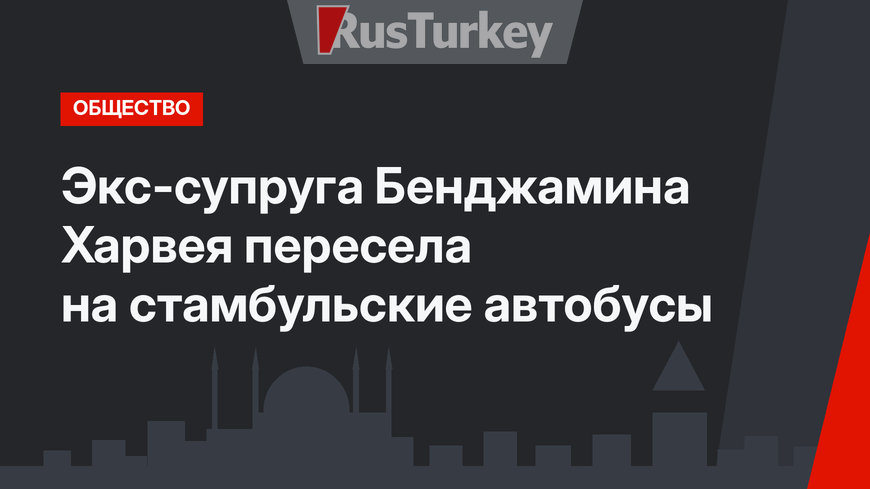   Экс-супруга Бенджамина Харвея пересела на стамбульские автобусы