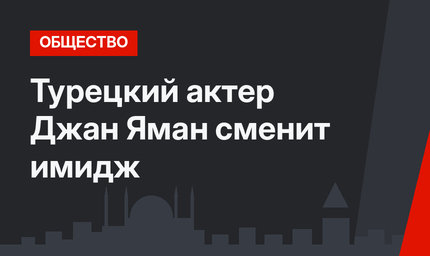 Турецкий актер Джан Яман сменит имидж