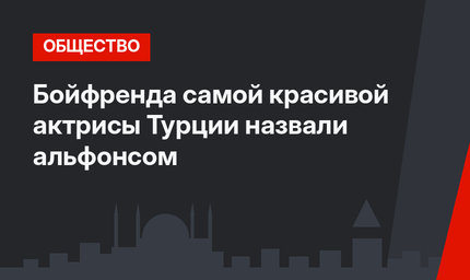 Бойфренда самой красивой актрисы Турции назвали альфонсом