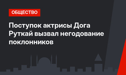 Поступок актрисы Дога Руткай вызвал негодование поклонников
