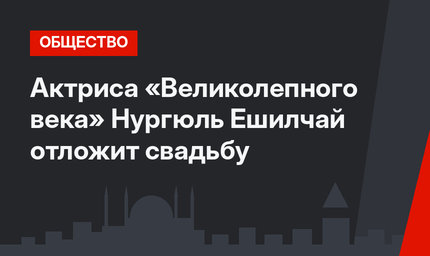 Актриса «Великолепного века» Нургюль Ешилчай отложит свадьбу