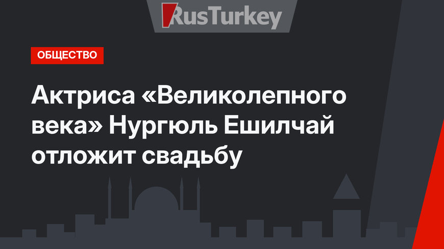 Актриса «Великолепного века» Нургюль Ешилчай отложит свадьбу