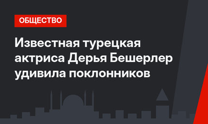Известная турецкая актриса Дерья Бешерлер удивила поклонников