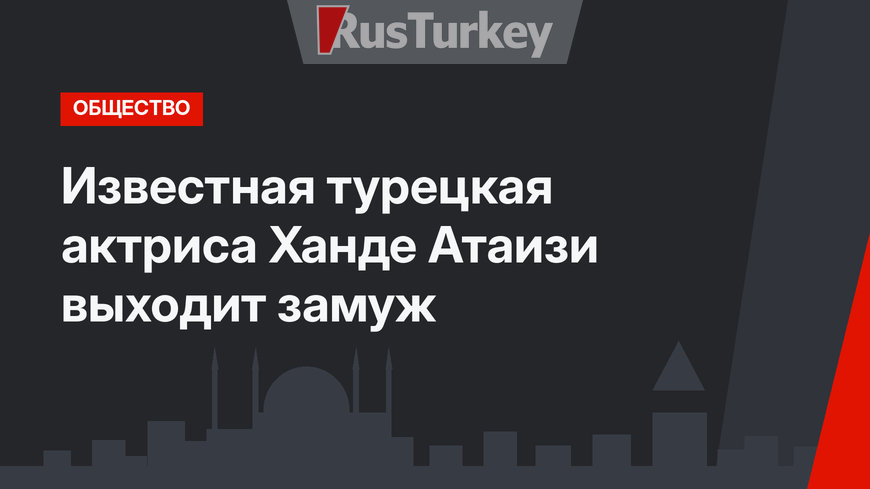 Известная турецкая актриса Ханде Атаизи выходит замуж