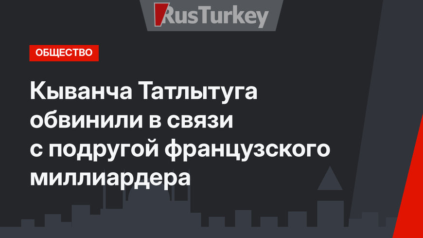 Кыванча Татлытуга обвинили в связи с подругой французского миллиардера