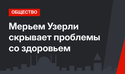 Мерьем Узерли скрывает проблемы со здоровьем